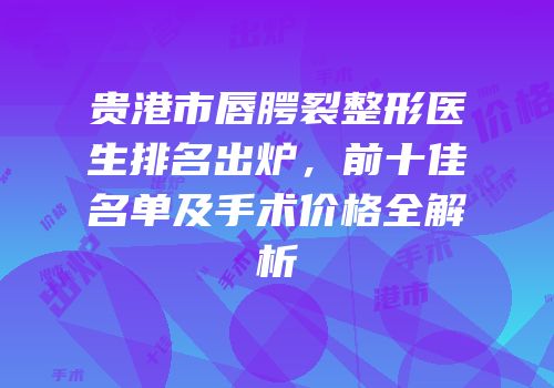 贵港市唇腭裂整形医生排名出炉，前十佳名单及手术价格全解析
