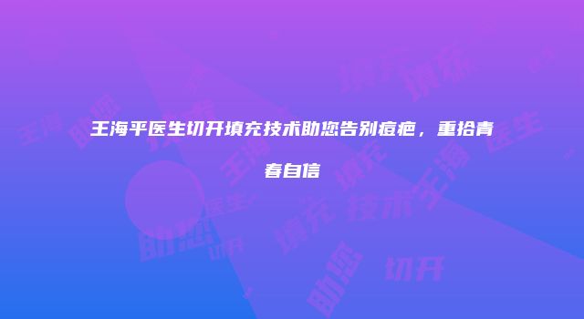 王海平医生切开填充技术助您告别痘疤，重拾青春自信