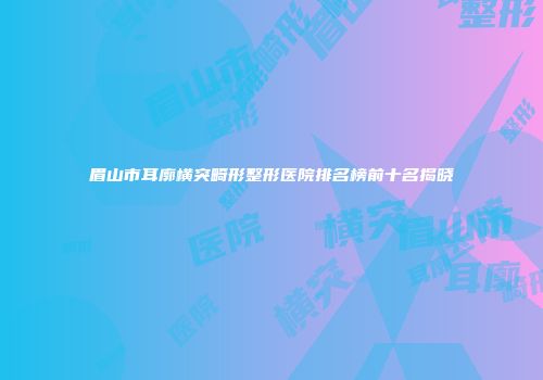 眉山市耳廓横突畸形整形医院排名榜前十名揭晓