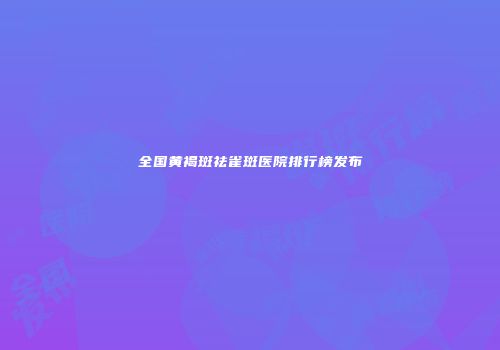 全国黄褐斑祛雀斑医院排行榜发布