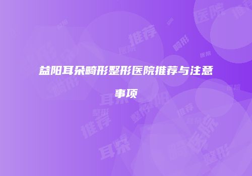 益阳耳朵畸形整形医院推荐与注意事项