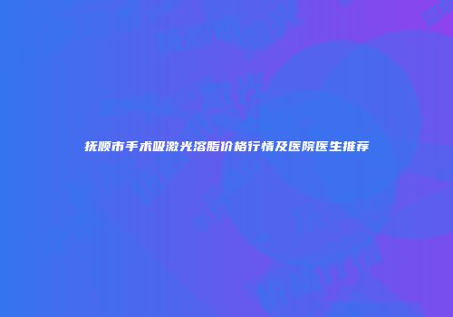 抚顺市手术吸激光溶脂价格行情及医院医生推荐
