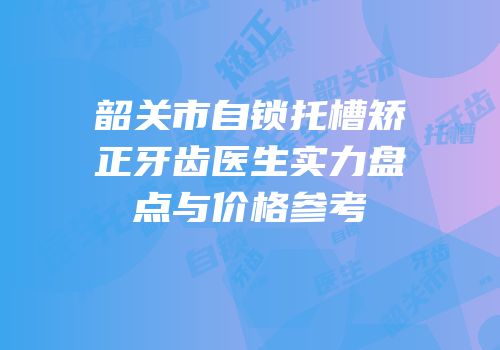 韶关市自锁托槽矫正牙齿医生实力盘点与价格参考