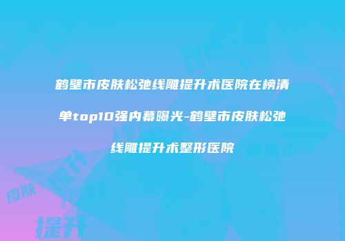 鹤壁市皮肤松弛线雕提升术医院在榜清单top10强内幕曝光-鹤壁市皮肤松弛线雕提升术整形医院