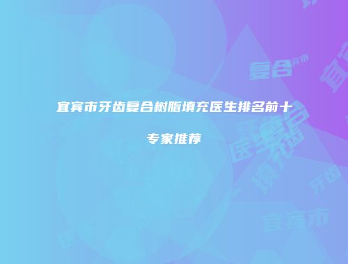 宜宾市牙齿复合树脂填充医生排名前十专家推荐
