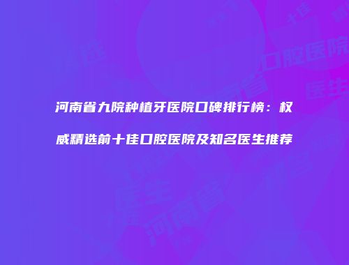 河南省九院种植牙医院口碑排行榜：权威精选前十佳口腔医院及知名医生推荐
