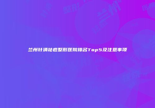 兰州针清祛痘整形医院排名Top5及注意事项