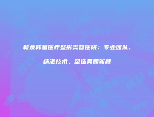 新余韩星医疗整形美容医院：专业团队、精湛技术，塑造美丽新颜