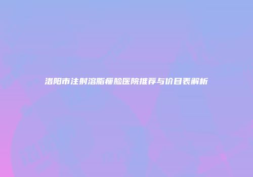 洛阳市注射溶脂瘦脸医院推荐与价目表解析