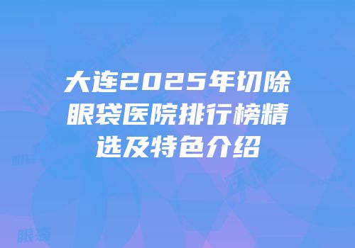 大连2025年切除眼袋医院排行榜精选及特色介绍