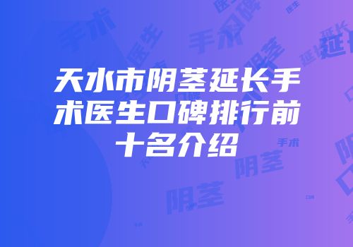 天水市阴茎延长手术医生口碑排行前十名介绍