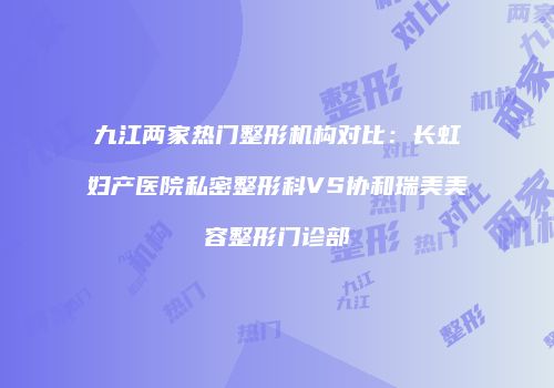 九江两家热门整形机构对比：长虹妇产医院私密整形科VS协和瑞美美容整形门诊部
