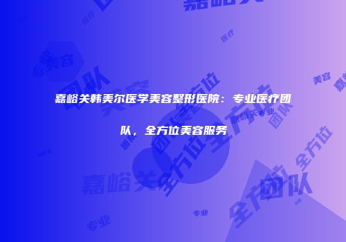 嘉峪关韩美尔医学美容整形医院：专业医疗团队，全方位美容服务