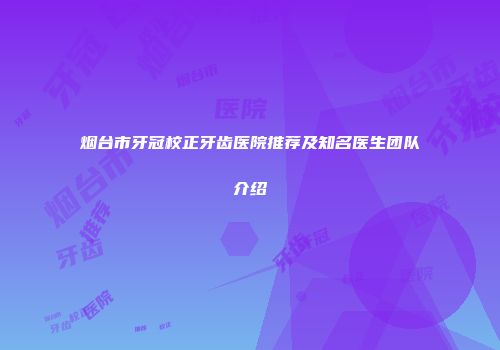 烟台市牙冠校正牙齿医院推荐及知名医生团队介绍