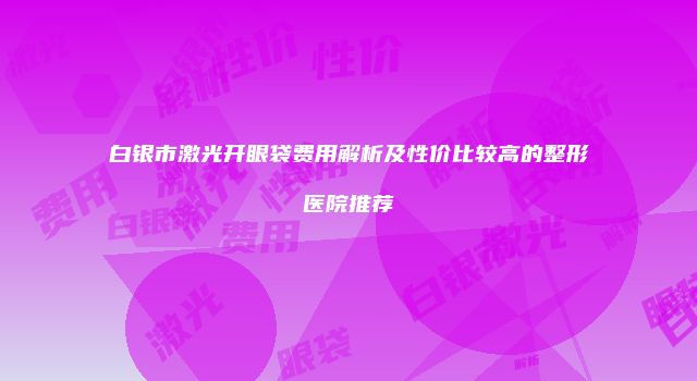 白银市激光开眼袋费用解析及性价比较高的整形医院推荐