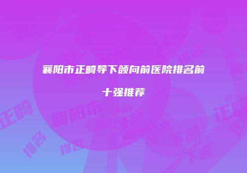 襄阳市正畸导下颌向前医院排名前十强推荐