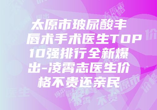 太原市玻尿酸丰唇术手术医生TOP10强排行全新爆出-凌霄志医生价格不贵还亲民