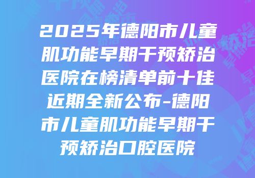2025年德阳市儿童肌功能早期干预矫治医院在榜清单前十佳近期全新公布-德阳市儿童肌功能早期干预矫治口腔医院