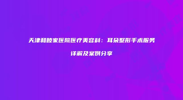 天津和睦家医院医疗美容科：耳朵整形手术服务详解及案例分享