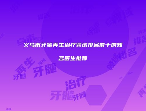 义乌市牙髓再生治疗领域排名前十的知名医生推荐