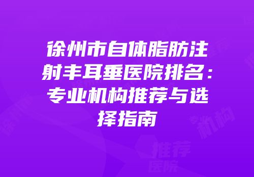 徐州市自体脂肪注射丰耳垂医院排名：专业机构推荐与选择指南