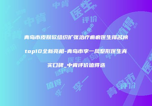 青岛市皮肤软组织扩张治疗瘢痕医生排名榜top10全新亮相-青岛市李一凤整形医生真实口碑_中肯评价值得选