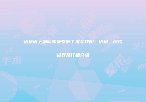 山东省上眼睑松弛整形手术全攻略：价格、医院推荐及详细介绍