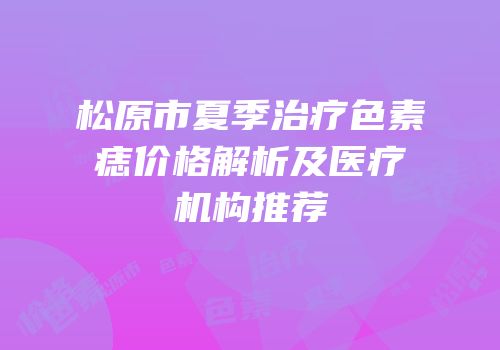 松原市夏季治疗色素痣价格解析及医疗机构推荐