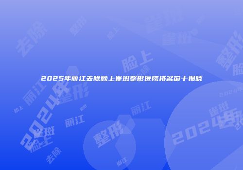 2025年丽江去除脸上雀斑整形医院排名前十揭晓