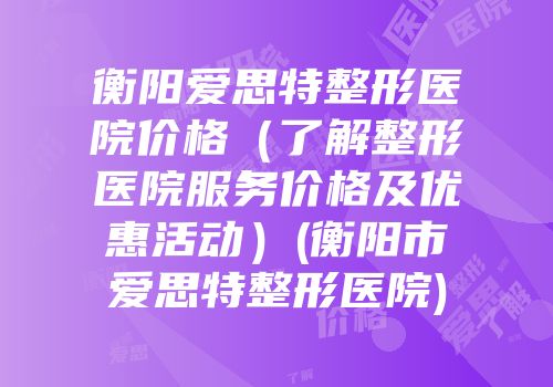 衡阳爱思特整形医院价格（了解整形医院服务价格及优惠活动）(衡阳市爱思特整形医院)