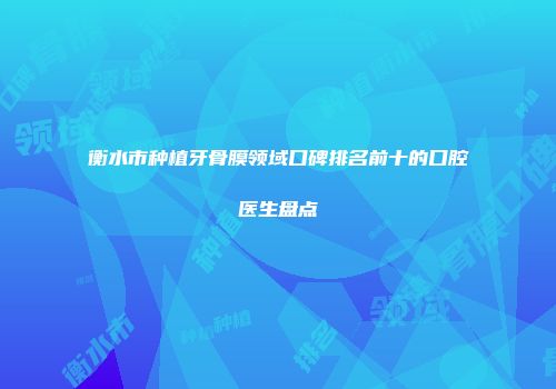 衡水市种植牙骨膜领域口碑排名前十的口腔医生盘点