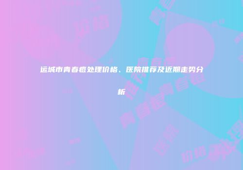 运城市青春痘处理价格、医院推荐及近期走势分析