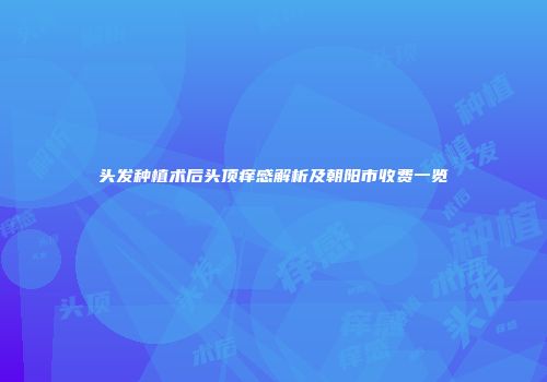 头发种植术后头顶痒感解析及朝阳市收费一览