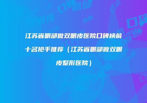 江苏省眼部做双眼皮医院口碑榜前十名抢手推荐（江苏省眼部做双眼皮整形医院）