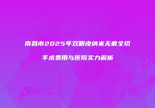 南昌市2025年双眼皮纳米无痕全切手术费用与医院实力解析