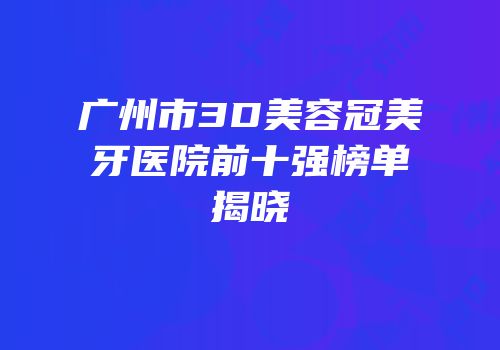 广州市3D美容冠美牙医院前十强榜单揭晓