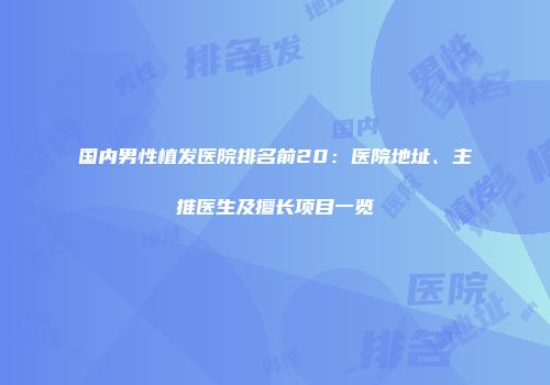 国内男性植发医院排名前20：医院地址、主推医生及擅长项目一览