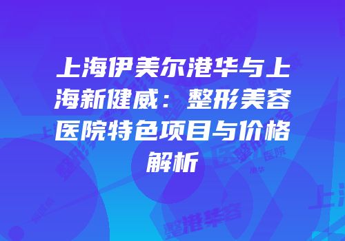 上海伊美尔港华与上海新健威：整形美容医院特色项目与价格解析