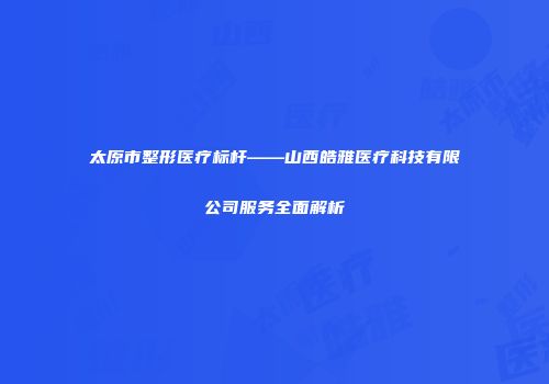 太原市整形医疗标杆——山西皓雅医疗科技有限公司服务全面解析