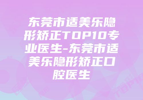东莞市适美乐隐形矫正TOP10专业医生-东莞市适美乐隐形矫正口腔医生