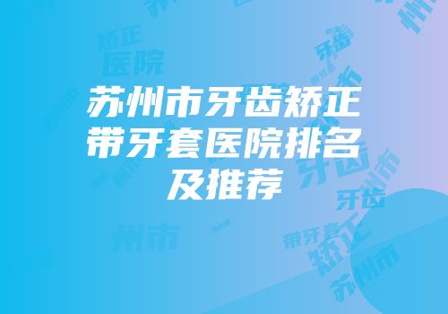苏州市牙齿矫正带牙套医院排名及推荐