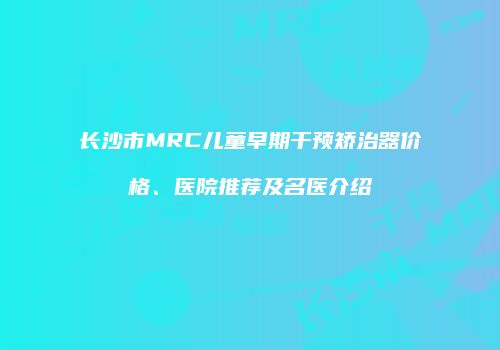 长沙市MRC儿童早期干预矫治器价格、医院推荐及名医介绍