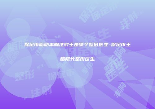 保定市脂肪丰胸注射王是哪个整形医生-保定市王鹏院长整形医生