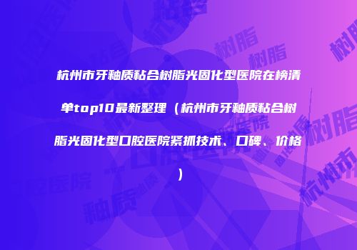 杭州市牙釉质粘合树脂光固化型医院在榜清单top10最新整理（杭州市牙釉质粘合树脂光固化型口腔医院紧抓技术、口碑、价格）