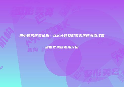 巴中知名医美机构：D.K大韩整形美容医院与南江香黛医疗美容诊所介绍