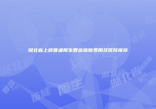 湖北省上颌普通阻生智齿拔除费用及医院推荐