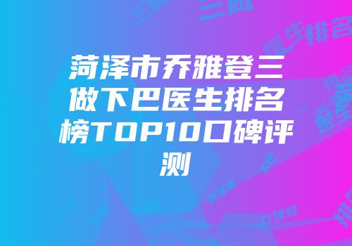 菏泽市乔雅登三做下巴医生排名榜TOP10口碑评测