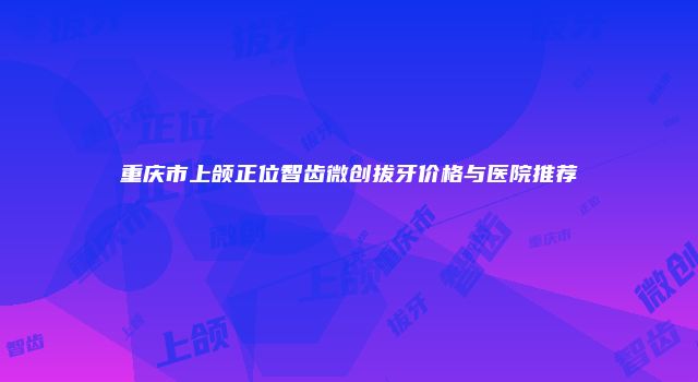 重庆市上颌正位智齿微创拔牙价格与医院推荐