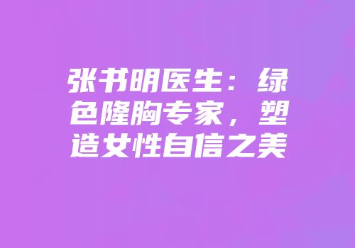 张书明医生：绿色隆胸专家，塑造女性自信之美