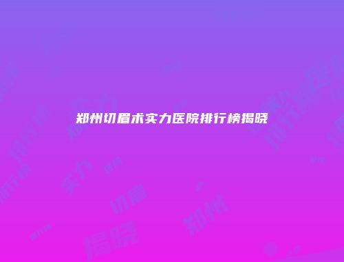 郑州切眉术实力医院排行榜揭晓